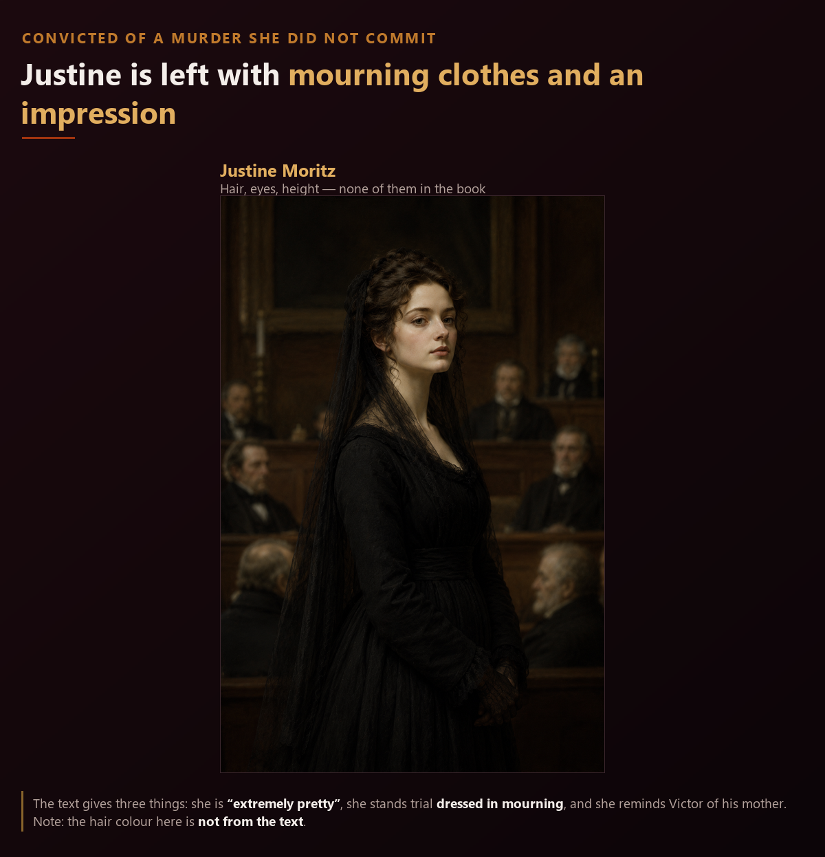 Portrait of Justine Moritz. The text gives only that she is extremely pretty and stands trial dressed in mourning, so her hair and eye colour are left unspecified. A young woman in black mourning clothes in a courtroom